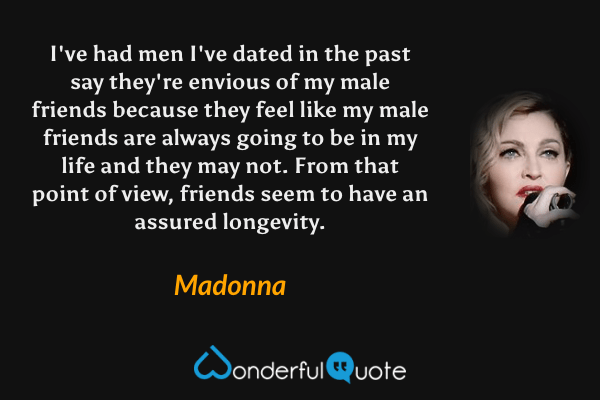 I've had men I've dated in the past say they're envious of my male friends because they feel like my male friends are always going to be in my life and they may not. From that point of view, friends seem to have an assured longevity. - Madonna quote.
