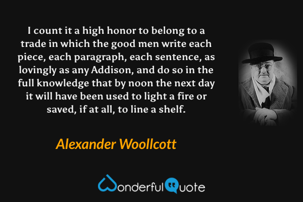 I count it a high honor to belong to a trade in which the good men write each piece, each paragraph, each sentence, as lovingly as any Addison, and do so in the full knowledge that by noon the next day it will have been used to light a fire or saved, if at all, to line a shelf. - Alexander Woollcott quote.
